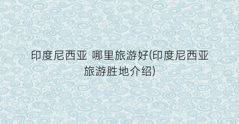 印度尼西亚 哪里旅游好(印度尼西亚旅游胜地介绍)